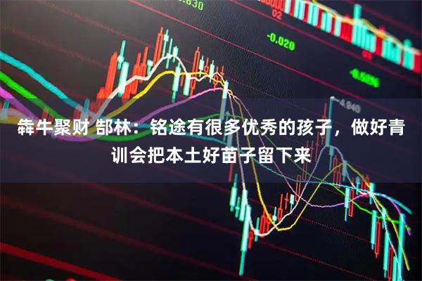 犇牛聚财 郜林：铭途有很多优秀的孩子，做好青训会把本土好苗子留下来