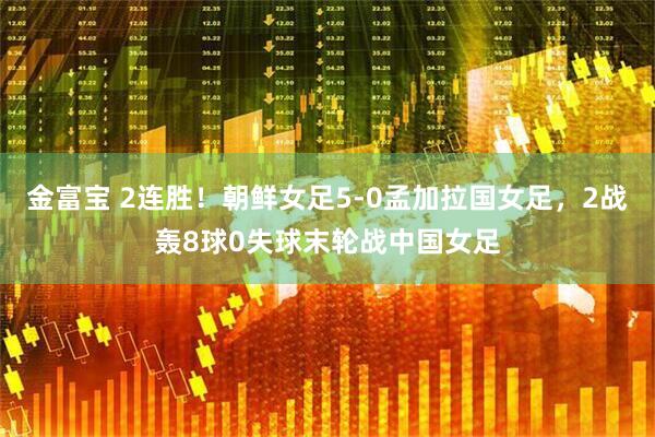 金富宝 2连胜！朝鲜女足5-0孟加拉国女足，2战轰8球0失球末轮战中国女足