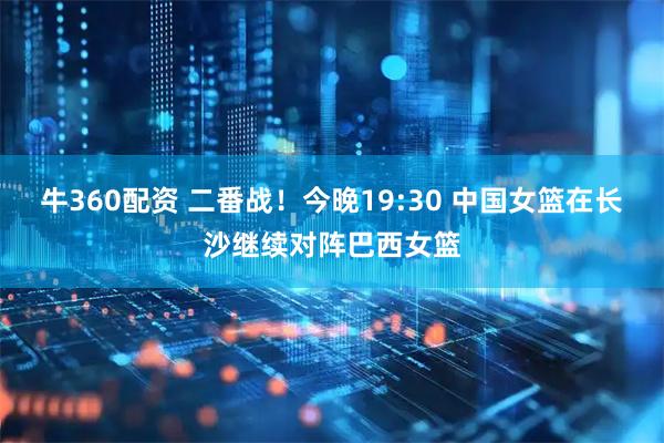牛360配资 二番战！今晚19:30 中国女篮在长沙继续对阵巴西女篮