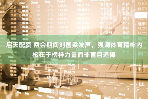 启天配资 两会期间刘国梁发声，强调体育精神内核在于榜样力量而非盲目追捧