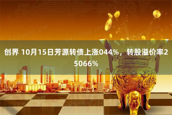 创界 10月15日芳源转债上涨044%，转股溢价率25066%