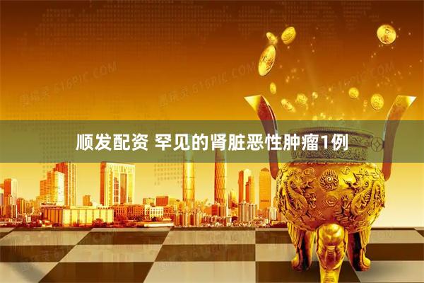 顺发配资 罕见的肾脏恶性肿瘤1例