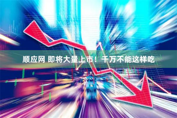 顺应网 即将大量上市！千万不能这样吃