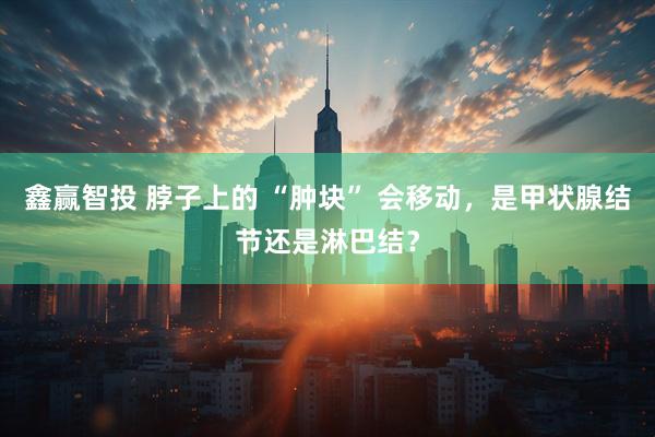 鑫赢智投 脖子上的 “肿块” 会移动，是甲状腺结节还是淋巴结？