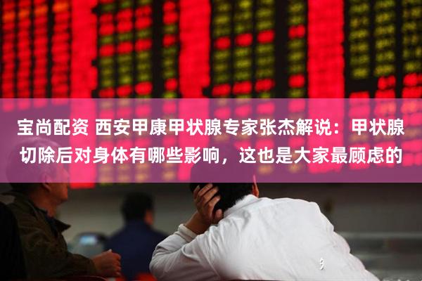 宝尚配资 西安甲康甲状腺专家张杰解说：甲状腺切除后对身体有哪些影响，这也是大家最顾虑的