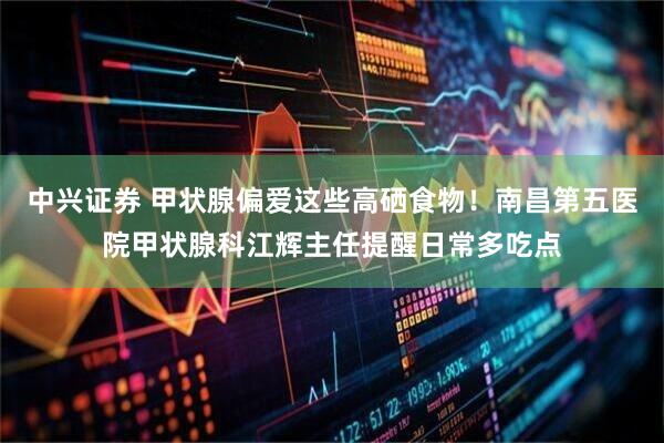 中兴证券 甲状腺偏爱这些高硒食物！南昌第五医院甲状腺科江辉主任提醒日常多吃点
