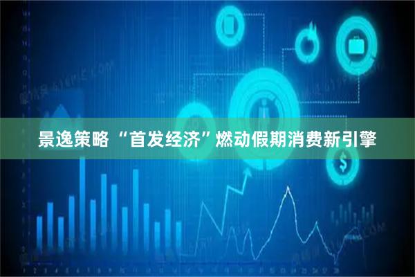 景逸策略 “首发经济”燃动假期消费新引擎