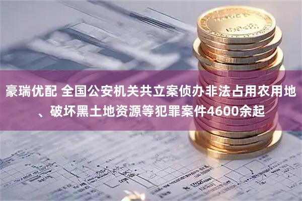 豪瑞优配 全国公安机关共立案侦办非法占用农用地、破坏黑土地资源等犯罪案件4600余起