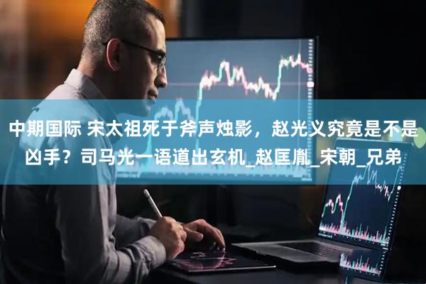 中期国际 宋太祖死于斧声烛影，赵光义究竟是不是凶手？司马光一语道出玄机_赵匡胤_宋朝_兄弟