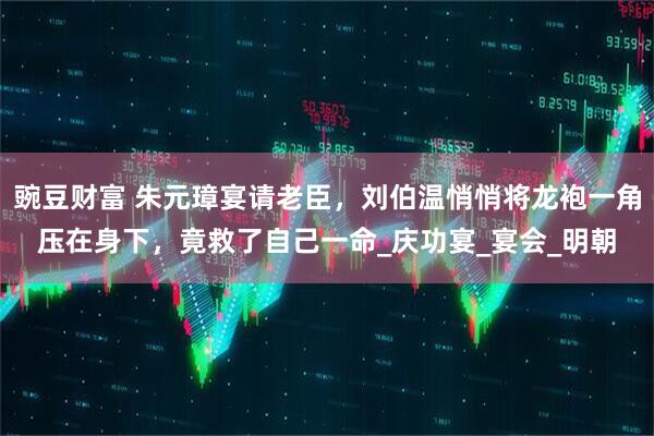 豌豆财富 朱元璋宴请老臣，刘伯温悄悄将龙袍一角压在身下，竟救了自己一命_庆功宴_宴会_明朝