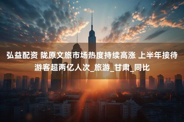 弘益配资 陇原文旅市场热度持续高涨 上半年接待游客超两亿人次_旅游_甘肃_同比