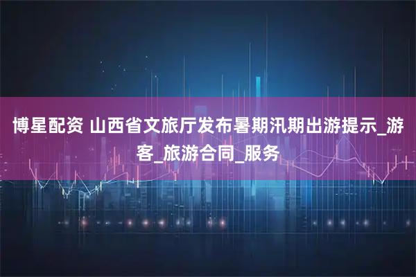 博星配资 山西省文旅厅发布暑期汛期出游提示_游客_旅游合同_服务