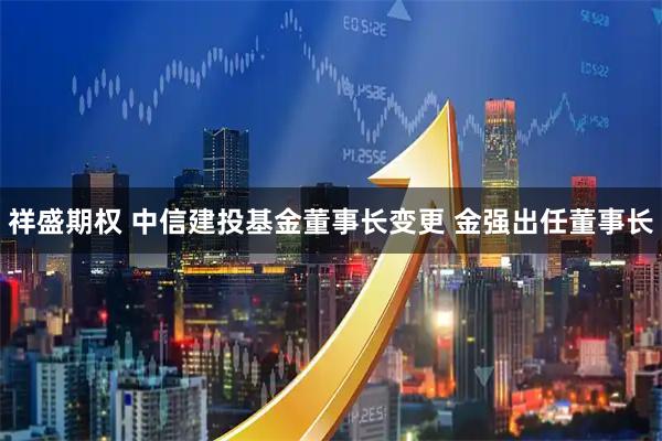 祥盛期权 中信建投基金董事长变更 金强出任董事长