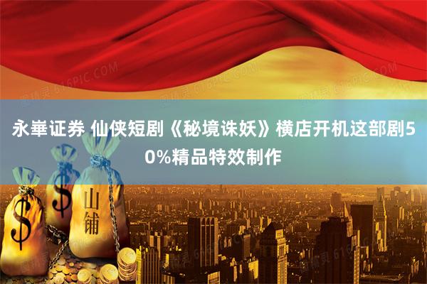 永崋证券 仙侠短剧《秘境诛妖》横店开机这部剧50%精品特效制作