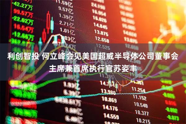 利创智投 何立峰会见美国超威半导体公司董事会主席兼首席执行官苏姿丰
