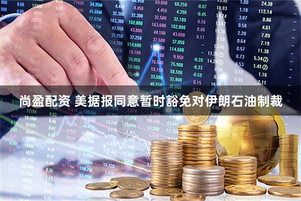 尚盈配资 美据报同意暂时豁免对伊朗石油制裁