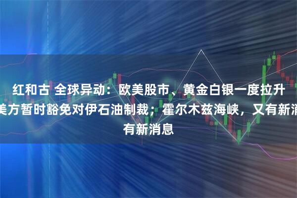 红和古 全球异动：欧美股市、黄金白银一度拉升！美方暂时豁免对伊石油制裁；霍尔木兹海峡，又有新消息