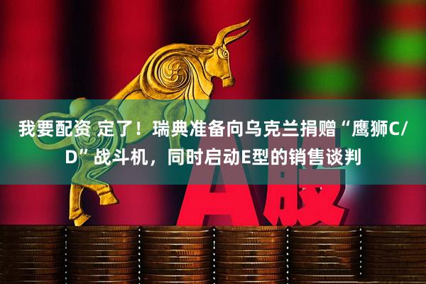 我要配资 定了！瑞典准备向乌克兰捐赠“鹰狮C/D”战斗机，同时启动E型的销售谈判