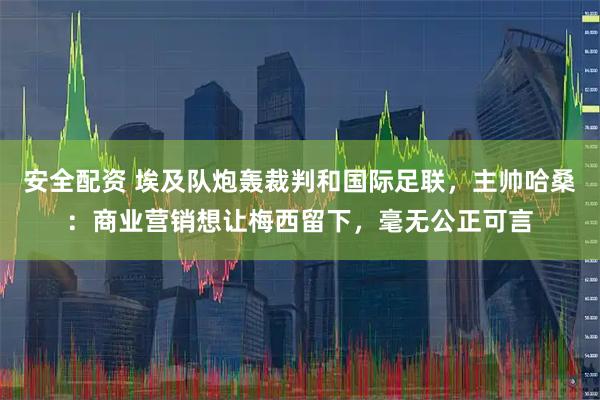安全配资 埃及队炮轰裁判和国际足联，主帅哈桑：商业营销想让梅西留下，毫无公正可言